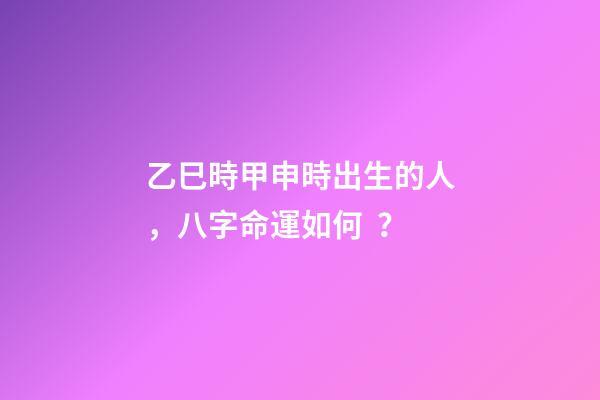 乙巳時甲申時出生的人，八字命運如何？